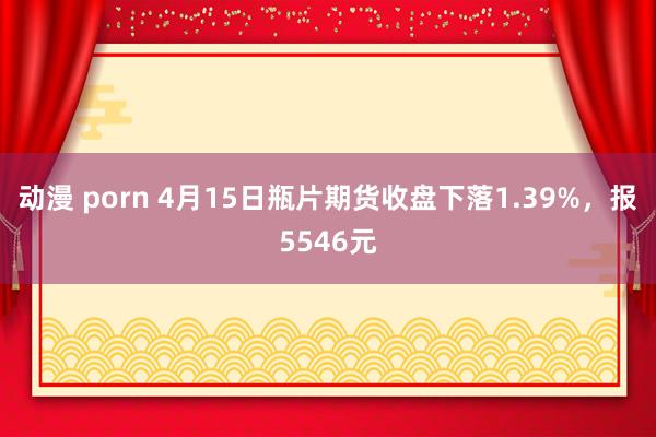 动漫 porn 4月15日瓶片期货收盘下落1.39%，报5546元