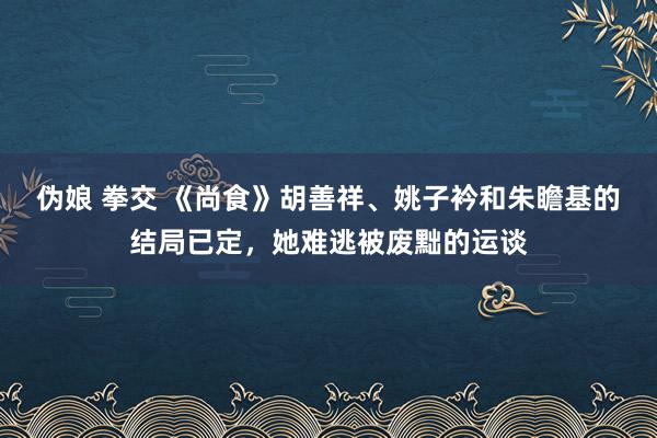 伪娘 拳交 《尚食》胡善祥、姚子衿和朱瞻基的结局已定，她难逃被废黜的运谈