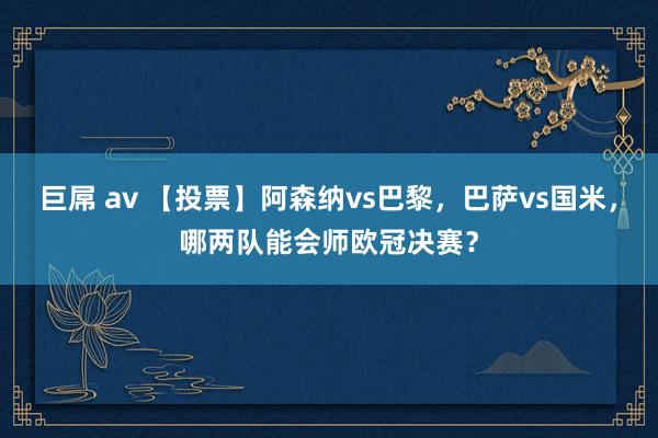 巨屌 av 【投票】阿森纳vs巴黎，巴萨vs国米，哪两队能会师欧冠决赛？