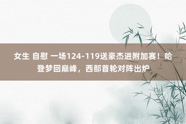 女生 自慰 一场124-119送豪杰进附加赛！哈登梦回巅峰，西部首轮对阵出炉