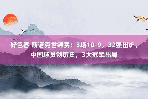 好色客 斯诺克世锦赛：3场10-9，32强出炉，中国球员创历史，3大冠军出局