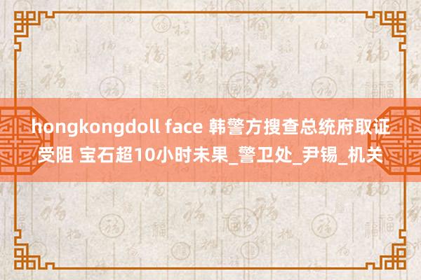 hongkongdoll face 韩警方搜查总统府取证受阻 宝石超10小时未果_警卫处_尹锡_机关