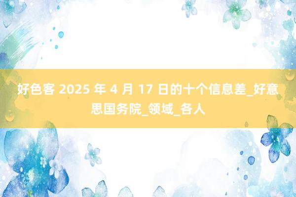 好色客 2025 年 4 月 17 日的十个信息差_好意思国务院_领域_各人