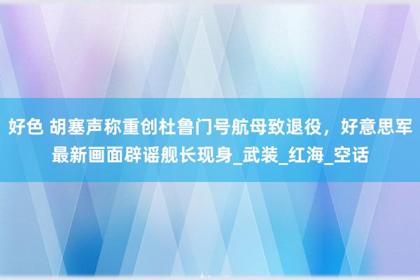 好色 胡塞声称重创杜鲁门号航母致退役，好意思军最新画面辟谣舰长现身_武装_红海_空话