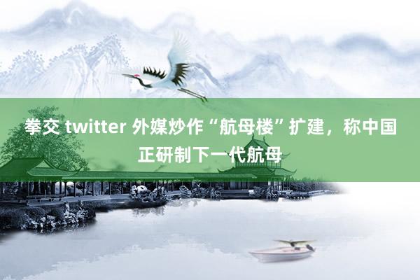 拳交 twitter 外媒炒作“航母楼”扩建，称中国正研制下一代航母