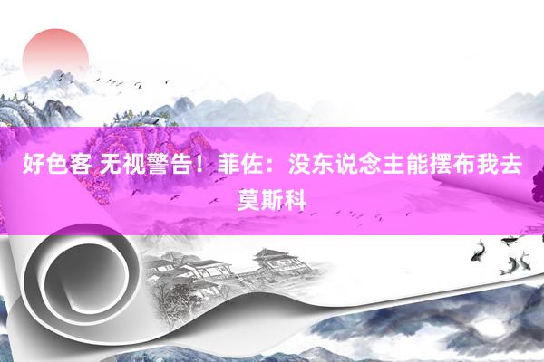 好色客 无视警告！菲佐：没东说念主能摆布我去莫斯科