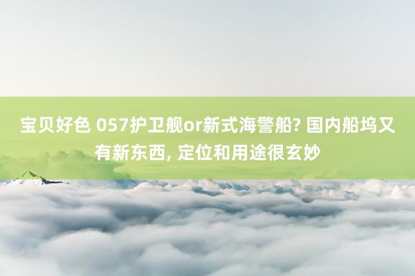 宝贝好色 057护卫舰or新式海警船? 国内船坞又有新东西， 定位和用途很玄妙
