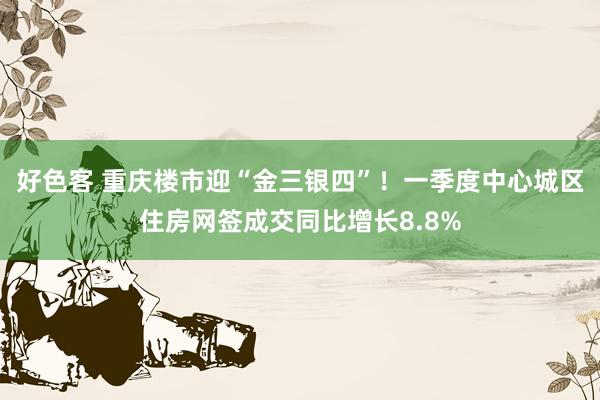 好色客 重庆楼市迎“金三银四”！一季度中心城区住房网签成交同比增长8.8%