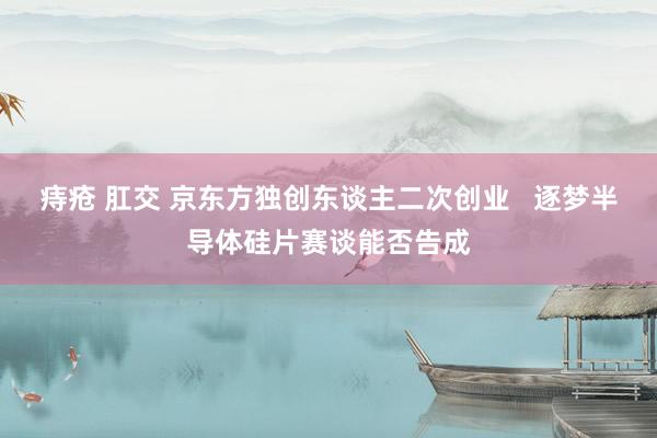 痔疮 肛交 京东方独创东谈主二次创业   逐梦半导体硅片赛谈能否告成