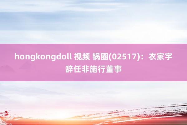 hongkongdoll 视频 锅圈(02517)：衣家宇辞任非施行董事