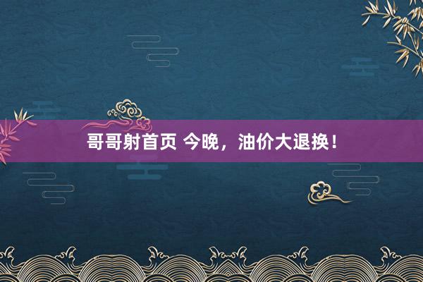 哥哥射首页 今晚，油价大退换！