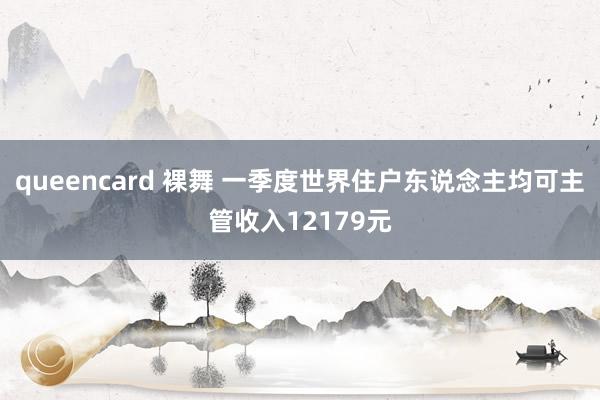 queencard 裸舞 一季度世界住户东说念主均可主管收入12179元