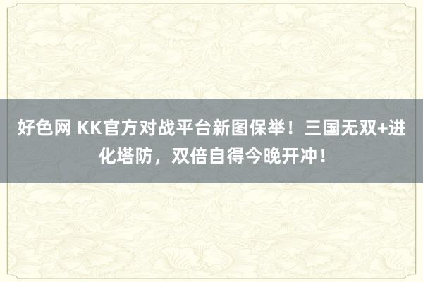 好色网 KK官方对战平台新图保举！三国无双+进化塔防，双倍自得今晚开冲！