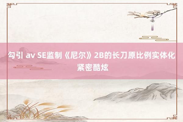 勾引 av SE监制《尼尔》2B的长刀原比例实体化 紧密酷炫