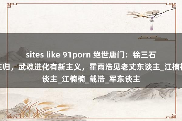 sites like 91porn 绝世唐门：徐三石抱得好意思东谈主归，武魂进化有新主义，霍雨浩见老丈东谈主_江楠楠_戴浩_军东谈主