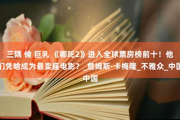 三隅 倫 巨乳 《哪吒2》进入全球票房榜前十！他们凭啥成为最卖座电影？_詹姆斯·卡梅隆_不雅众_中国