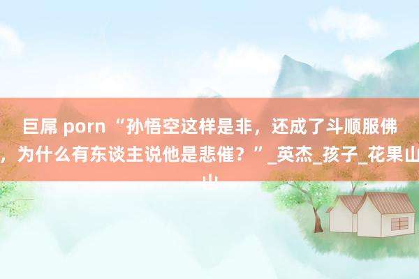 巨屌 porn “孙悟空这样是非，还成了斗顺服佛，为什么有东谈主说他是悲催？”_英杰_孩子_花果山