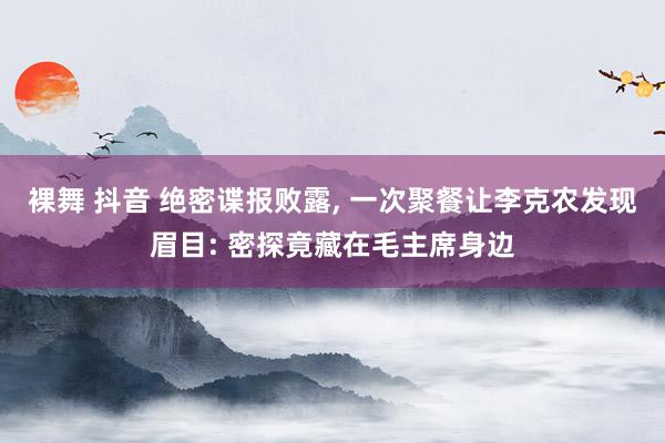 裸舞 抖音 绝密谍报败露， 一次聚餐让李克农发现眉目: 密探竟藏在毛主席身边