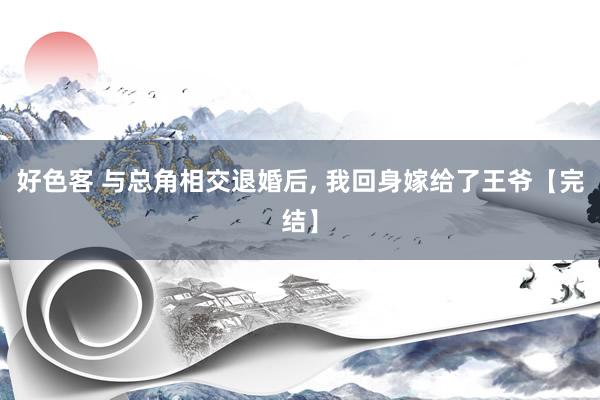好色客 与总角相交退婚后， 我回身嫁给了王爷【完结】