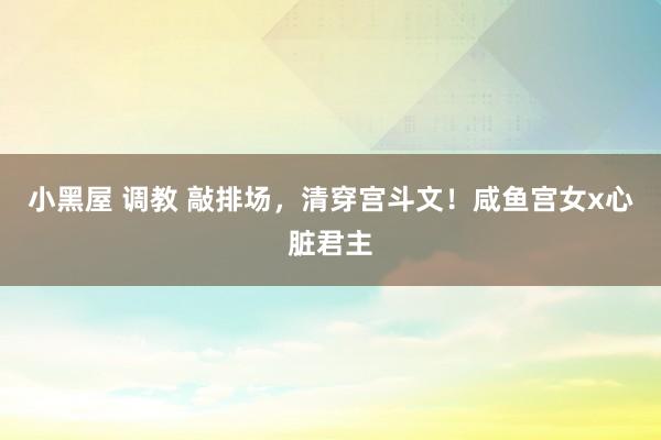 小黑屋 调教 敲排场,清穿宫斗文!咸鱼宫女x心脏君主