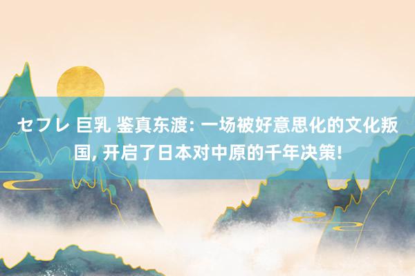 セフレ 巨乳 鉴真东渡: 一场被好意思化的文化叛国， 开启了日本对中原的千年决策!
