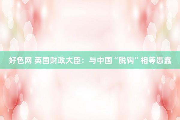 好色网 英国财政大臣：与中国“脱钩”相等愚蠢