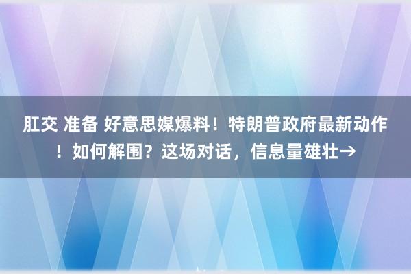 肛交 准备 好意思媒爆料！特朗普政府最新动作！如何解围？这场对话，信息量雄壮→