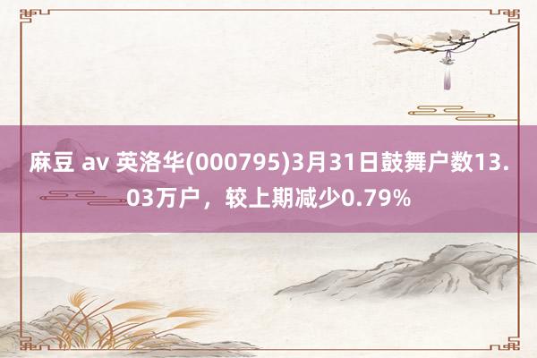 麻豆 av 英洛华(000795)3月31日鼓舞户数13.03万户，较上期减少0.79%