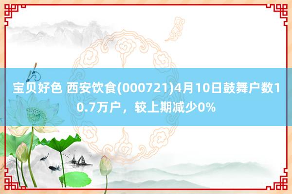 宝贝好色 西安饮食(000721)4月10日鼓舞户数10.7万户，较上期减少0%