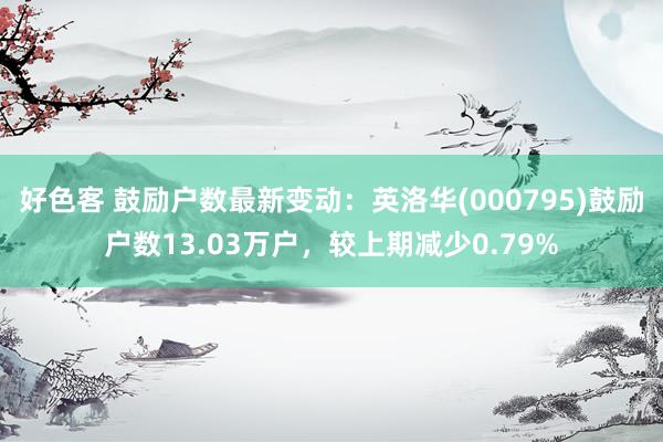 好色客 鼓励户数最新变动：英洛华(000795)鼓励户数13.03万户，较上期减少0.79%