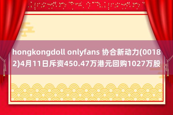 hongkongdoll onlyfans 协合新动力(00182)4月11日斥资450.47万港元回购1027万股