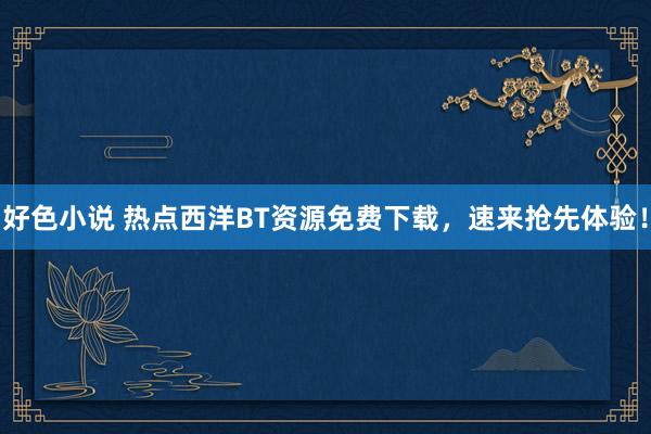 好色小说 热点西洋BT资源免费下载，速来抢先体验！