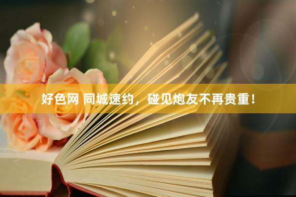 好色网 同城速约，碰见炮友不再贵重！