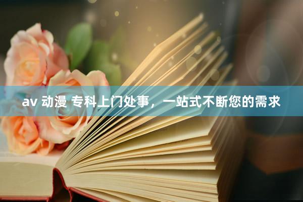 av 动漫 专科上门处事，一站式不断您的需求