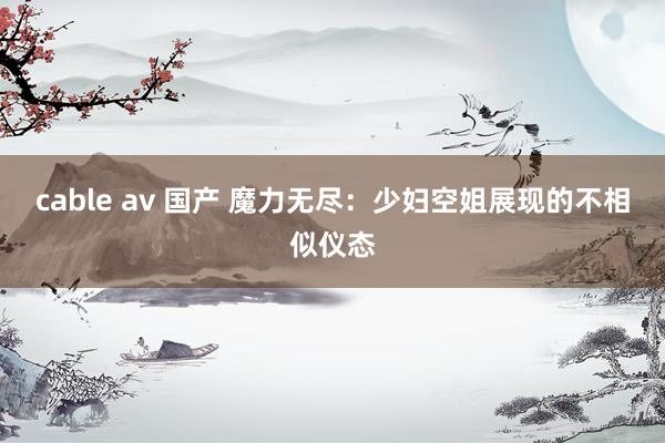 cable av 国产 魔力无尽：少妇空姐展现的不相似仪态