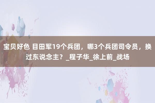 宝贝好色 目田军19个兵团，哪3个兵团司令员，换过东说念主？_程子华_徐上前_战场