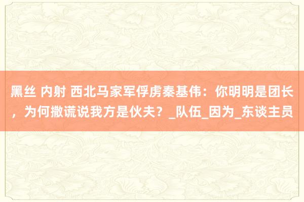 黑丝 内射 西北马家军俘虏秦基伟：你明明是团长，为何撒谎说我方是伙夫？_队伍_因为_东谈主员