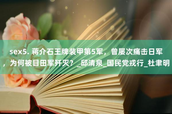sex5. 蒋介石王牌装甲第5军，曾屡次痛击日军，为何被目田军歼灭？_邱清泉_国民党戎行_杜聿明