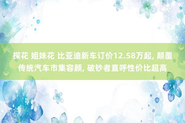 探花 姐妹花 比亚迪新车订价12.58万起， 颠覆传统汽车市集容颜， 破钞者直呼性价比超高