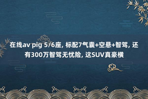 在线av pig 5/6座， 标配7气囊+空悬+智驾， 还有300万智驾无忧险， 这SUV真豪横