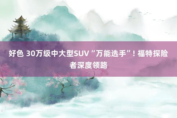 好色 30万级中大型SUV“万能选手”! 福特探险者深度领路