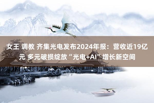 女王 调教 齐集光电发布2024年报：营收近19亿元 多元破损绽放“光电+AI”增长新空间