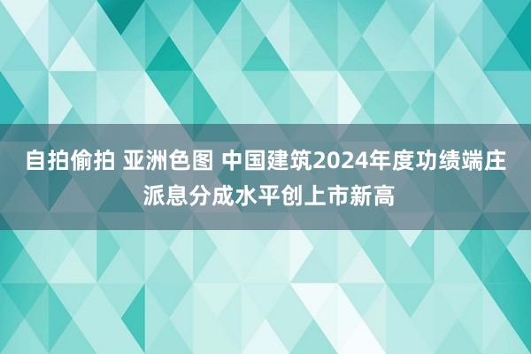 自拍偷拍 亚洲色图 中国建筑2024年度功绩端庄 派息分成水平创上市新高