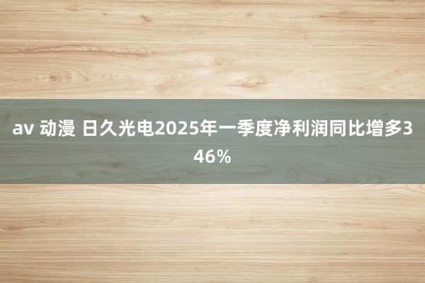 av 动漫 日久光电2025年一季度净利润同比增多346%