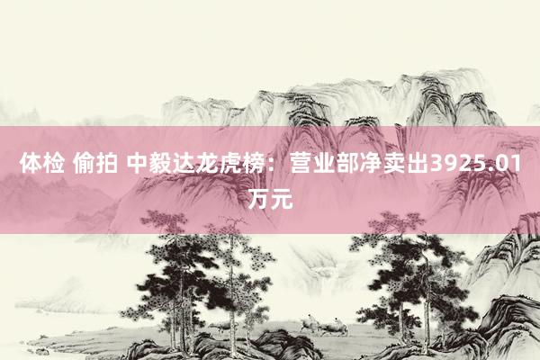 体检 偷拍 中毅达龙虎榜：营业部净卖出3925.01万元