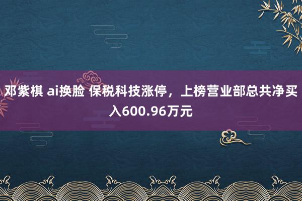 邓紫棋 ai换脸 保税科技涨停，上榜营业部总共净买入600.96万元