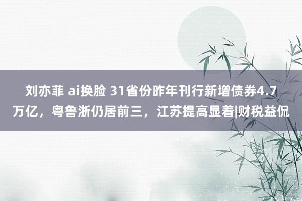 刘亦菲 ai换脸 31省份昨年刊行新增债券4.7万亿，粤鲁浙仍居前三，江苏提高显着|财税益侃