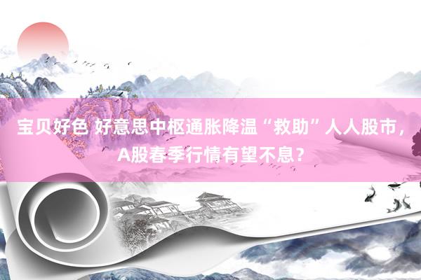 宝贝好色 好意思中枢通胀降温“救助”人人股市，A股春季行情有望不息？