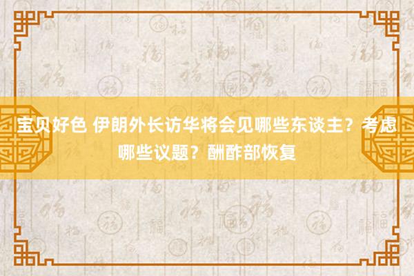 宝贝好色 伊朗外长访华将会见哪些东谈主？考虑哪些议题？酬酢部恢复