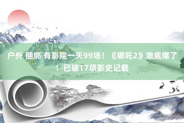 户外 捆绑 有影院一天99场！《哪吒2》澈底爆了！已破17项影史记载